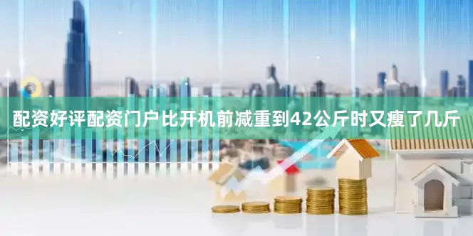 配资好评配资门户比开机前减重到42公斤时又瘦了几斤