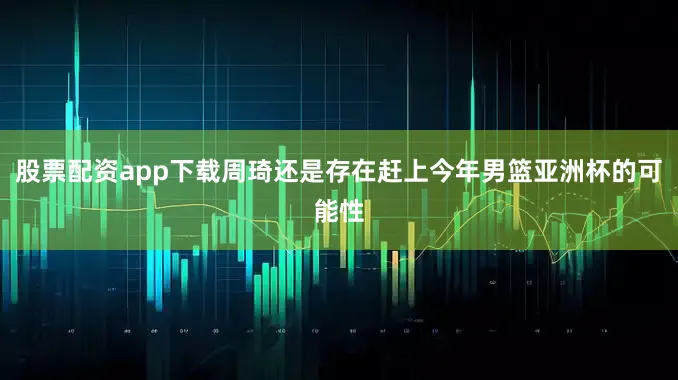股票配资app下载周琦还是存在赶上今年男篮亚洲杯的可能性