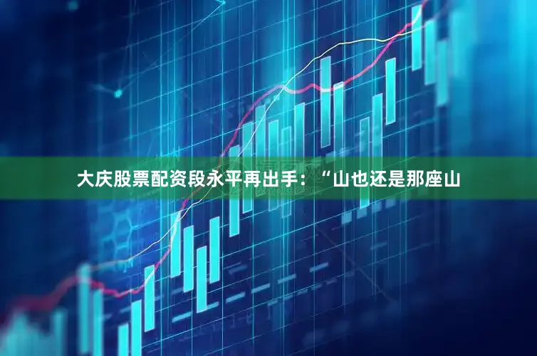 大庆股票配资段永平再出手：“山也还是那座山